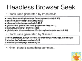 Headless Browser Seek
• Stack trace generated by PhantomJs
• Stack trace generated by SlimerJS
• Hmm, there is something common…
at querySelectorAll (phantomjs://webpage.evaluate():9:10)
at phantomjs://webpage.evaluate():19:30
at phantomjs://webpage.evaluate():20:7
at global code (phantomjs://webpage.evaluate():20:13)
at evaluateJavaScript ([native code])
at global code (/Users/sshekyan/Projects/phantomjs/spoof.js:8:14)
Element.prototype.querySelectorAll@phantomjs://webpage.evaluate():9
@phantomjs://webpage.evaluate():19
@phantomjs://webpage.evaluate():20
 