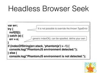 Headless Browser Seek
var err;
try {
null[0]();
} catch (e) {
err = e;
}
if (indexOfString(err.stack, 'phantomjs') > -1) {
console.log("PhantomJS environment detected.");
} else {
 console.log("PhantomJS environment is not detected.");
It is not possible to override the thrown TypeError
generic indexOf(), can be spoofed, deﬁne your own
 