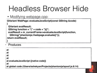 Headless Browser Hide
• Modifying webpage.cpp:
QVariant WebPage::evaluateJavaScript(const QString &code)
{
QVariant evalResult;
QString function = "(" + code + ")()";
evalResult = m_currentFrame->evaluateJavaScript(function,
QString("phantomjs://webpage.evaluate()"));
return evalResult;
}
at
at
at
at
at evaluateJavaScript ([native code])
at
at global code (/Users/sshekyan/Projects/phantomjs/spoof.js:8:14)
• Produces
 