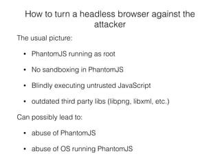 How to turn a headless browser against the
attacker
The usual picture:
• PhantomJS running as root
• No sandboxing in PhantomJS
• Blindly executing untrusted JavaScript
• outdated third party libs (libpng, libxml, etc.)
Can possibly lead to:
• abuse of PhantomJS
• abuse of OS running PhantomJS
 