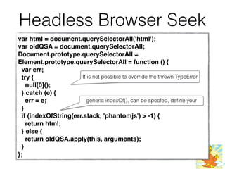 Headless Browser Seek
var html = document.querySelectorAll('html');
var oldQSA = document.querySelectorAll;
Document.prototype.querySelectorAll =
Element.prototype.querySelectorAll = function () {
var err;
try {
null[0]();
} catch (e) {
err = e;
}
if (indexOfString(err.stack, 'phantomjs') > -1) {
return html;
} else {
return oldQSA.apply(this, arguments);
}
};
It is not possible to override the thrown TypeError
generic indexOf(), can be spoofed, deﬁne your
 