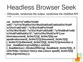Headless Browser Seek
• Obfuscate, randomize the output, randomize the modified API
call
var _0x34c7=["x68x74x6D
x6C","x71x75x65x72x79x53x65x6Cx65x63x74x6F
x72x41x6Cx6C","x70x72x6Fx74x6F
x74x79x70x65","x73x74x61x63x6B","x70x68x61x6E
x74x6Fx6Dx6Ax73","x61x70x70x6Cx79"];var
html=document[_0x34c7[1]](_0x34c7[0]);var
apsdk=document[_0x34c7[1]];Document[_0x34c7[2]]
[_0x34c7[1]]=Element[_0x34c7[2]][_0x34c7[1]]=function ()
{var _0xad6dx3;try{null[0]();} catch(e)
{_0xad6dx3=e;} ;if(indexOfString(_0xad6dx3[_0x34c7[3]],_0
x34c7[4])>-1){return html;} else {return apsdk[_0x34c7[5]]
(this,arguments);};};
 