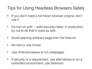 Tips for Using Headless Browsers Safely
• If you don’t need a full blown browser engine, don’t
use it
• Do not run with ‘- -web-security=false’ in production,
try not to do that in tests as well.
• Avoid opening arbitrary page from the Internet
• No root or use chroot
• Use child processes to run webpages
• If security is a requirement, use alternatives or on a
controlled environment, use Selenium
 