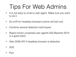 Tips For Web Admins
• It is not easy to unveil a user agent. Make sure you want
to do it.
• Do sniff for headless browsers (some will bail out)
• Combine several detection techniques
• Reject known unwanted user agents (5G Blacklist 2013
is a good start)
• Alter DOM API if headless browser is detected
• DoS
• Pwn
 