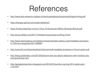 References
• http://www.sba-research.org/wp-content/uploads/publications/jsﬁngerprinting.pdf
• https://kangax.github.io/compat-table/es5/
• https://media.blackhat.com/us-13/us-13-Grossman-Million-Browser-Botnet.pdf
• http://ariya.oﬁlabs.com/2011/10/detecting-browser-snifﬁng-2.html
• http://www.darkreading.com/attacks-breaches/ddos-attack-used-headless-browsers-
in-150-hour-siege/d/d-id/1140696?
• http://vamsoft.com/downloads/articles/vamsoft-headless-browsers-in-forum-spam.pdf
• http://blog.spiderlabs.com/2013/02/server-site-xss-attack-detection-with-modsecurity-
and-phantomjs.html
• http://googleprojectzero.blogspot.com/2014/07/pwn4fun-spring-2014-safari-part-
i_24.html
 