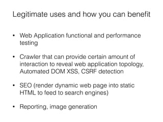 Legitimate uses and how you can beneﬁt
• Web Application functional and performance
testing
• Crawler that can provide certain amount of
interaction to reveal web application topology,
Automated DOM XSS, CSRF detection
• SEO (render dynamic web page into static
HTML to feed to search engines)
• Reporting, image generation
 