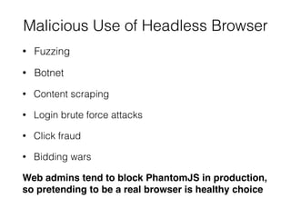 Malicious Use of Headless Browser
• Fuzzing
• Botnet
• Content scraping
• Login brute force attacks
• Click fraud
• Bidding wars
Web admins tend to block PhantomJS in production,
so pretending to be a real browser is healthy choice
 