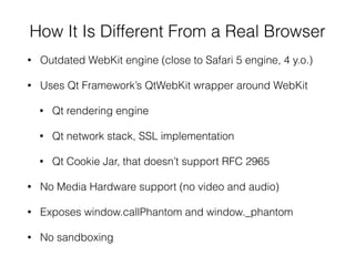 How It Is Different From a Real Browser
• Outdated WebKit engine (close to Safari 5 engine, 4 y.o.)
• Uses Qt Framework’s QtWebKit wrapper around WebKit
• Qt rendering engine
• Qt network stack, SSL implementation
• Qt Cookie Jar, that doesn’t support RFC 2965
• No Media Hardware support (no video and audio)
• Exposes window.callPhantom and window._phantom
• No sandboxing
 