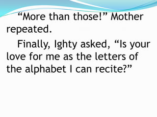 “More than those!” Mother repeated.		Finally, Ighty asked, “Is your love for me as the letters of the alphabet I can recite?”  