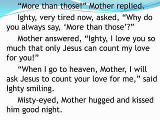 “More than those!” Mother replied.		Ighty, very tired now, asked, “Why do you always say, ‘More than those’?”		Mother answered, “Ighty, I love you so much that only Jesus can count my love for you!”		“When I go to heaven, Mother, I will ask Jesus to count your love for me,” said Ighty smiling.		Misty-eyed, Mother hugged and kissed him good night.