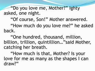 		“Do you love me, Mother?” Ighty asked, one night.		“Of course, Son!” Mother answered.		“How much do you love me?” he asked back.		“One hundred, thousand, million, billion, trillion, quintillion…”said Mother, catching her breath.		“How much is that, Mother? Is your love for me as many as the shapes I can draw?”