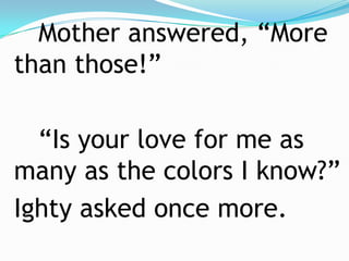 		Mother answered, “More than those!”		“Is your love for me as many as the colors I know?”	Ighty asked once more.