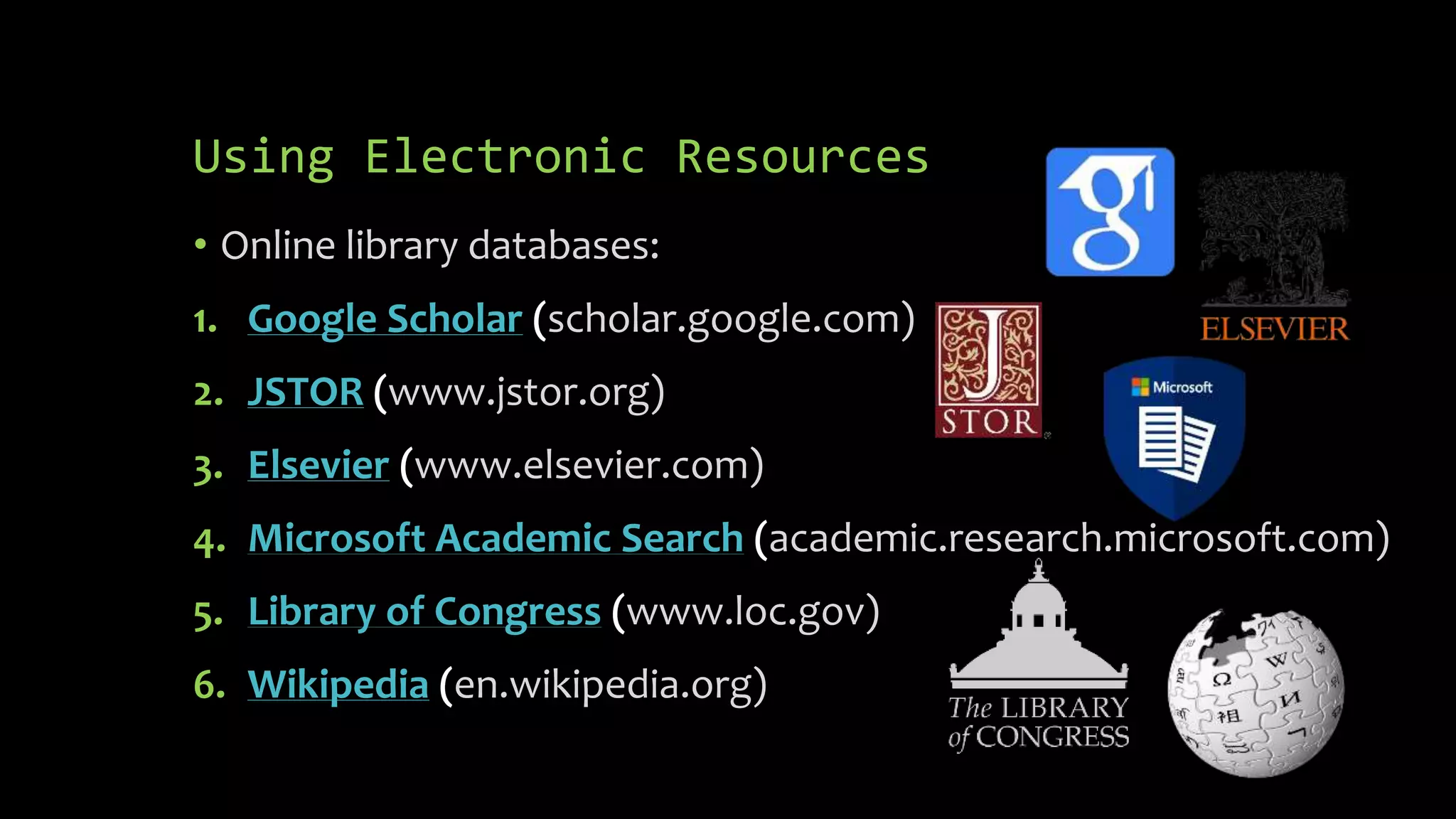 Using Electronic Resources
• Online library databases:
1. Google Scholar (scholar.google.com)
2. JSTOR (www.jstor.org)
3. Elsevier (www.elsevier.com)
4. Microsoft Academic Search (academic.research.microsoft.com)
5. Library of Congress (www.loc.gov)
6. Wikipedia (en.wikipedia.org)
 