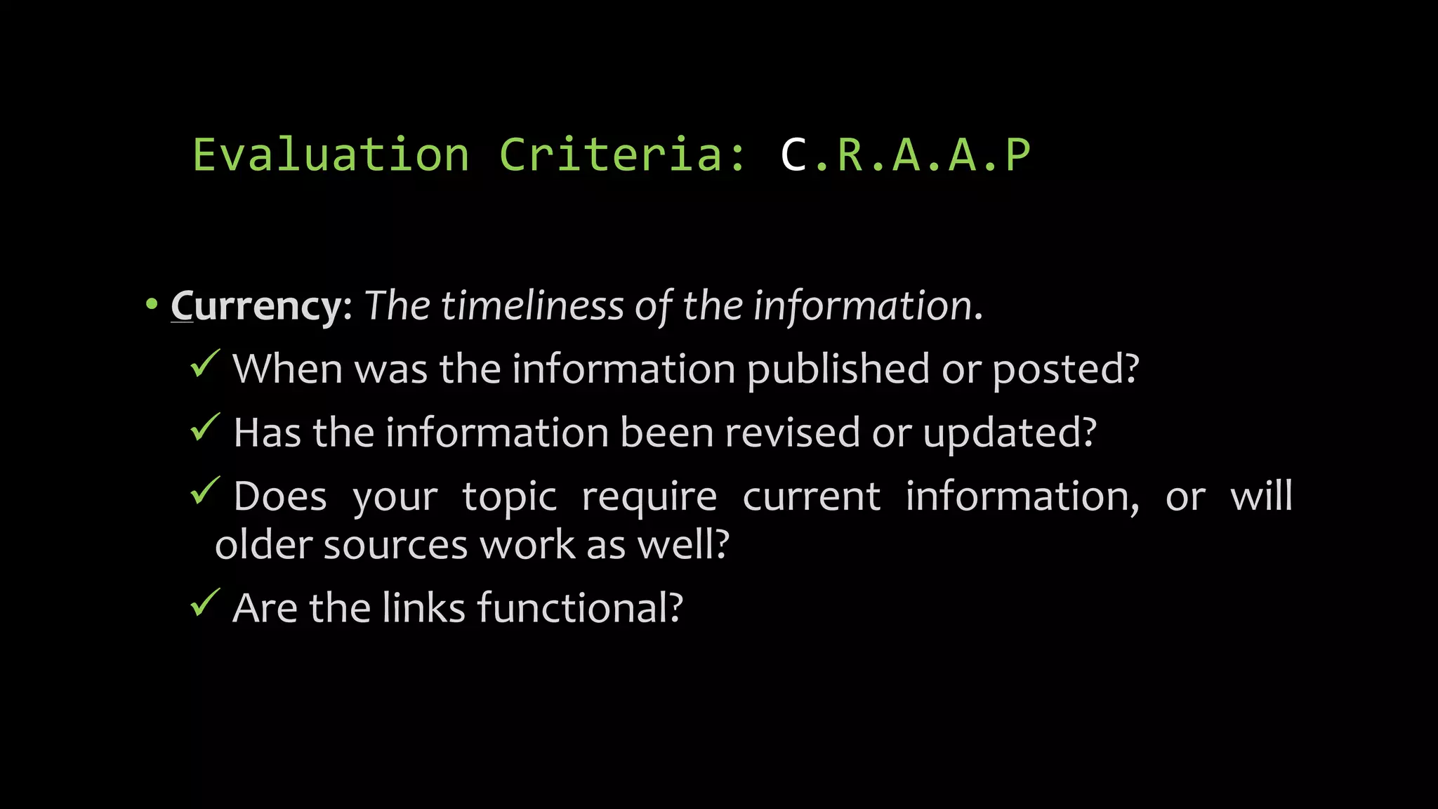 Evaluation Criteria: C.R.A.A.P
• Currency: The timeliness of the information.
 When was the information published or posted?
 Has the information been revised or updated?
 Does your topic require current information, or will
older sources work as well?
 Are the links functional?
 