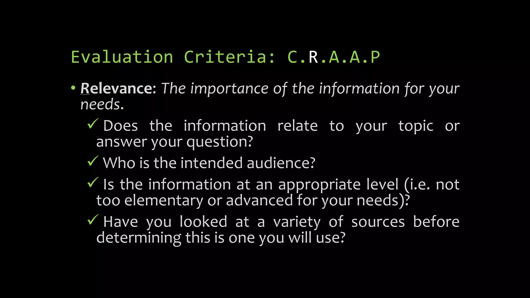 Evaluation Criteria: C.R.A.A.P
• Relevance: The importance of the information for your
needs.
 Does the information relate to your topic or
answer your question?
 Who is the intended audience?
 Is the information at an appropriate level (i.e. not
too elementary or advanced for your needs)?
 Have you looked at a variety of sources before
determining this is one you will use?
 
