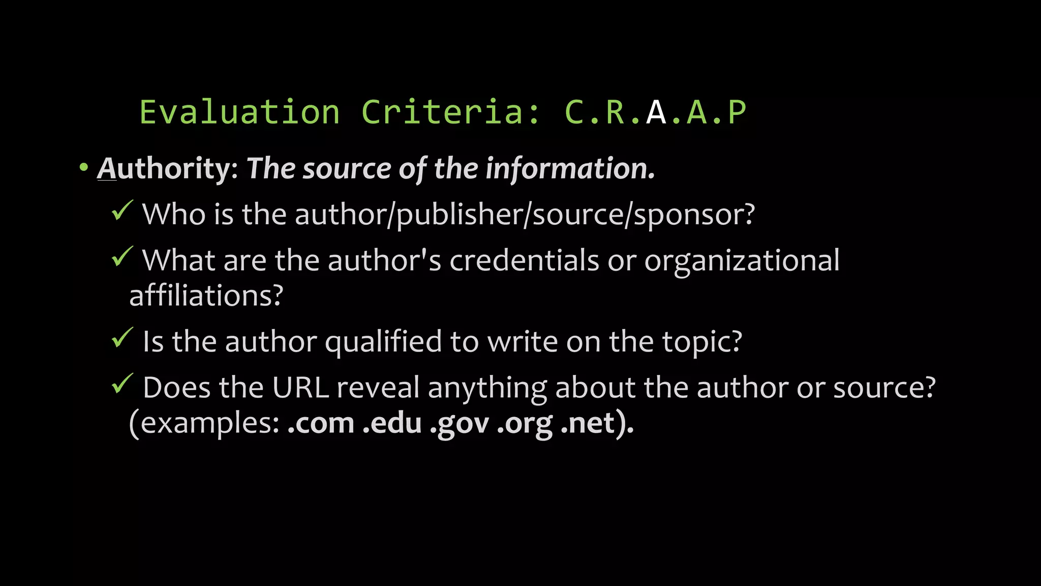 Evaluation Criteria: C.R.A.A.P
• Authority: The source of the information.
 Who is the author/publisher/source/sponsor?
 What are the author's credentials or organizational
affiliations?
 Is the author qualified to write on the topic?
 Does the URL reveal anything about the author or source?
(examples: .com .edu .gov .org .net).
 