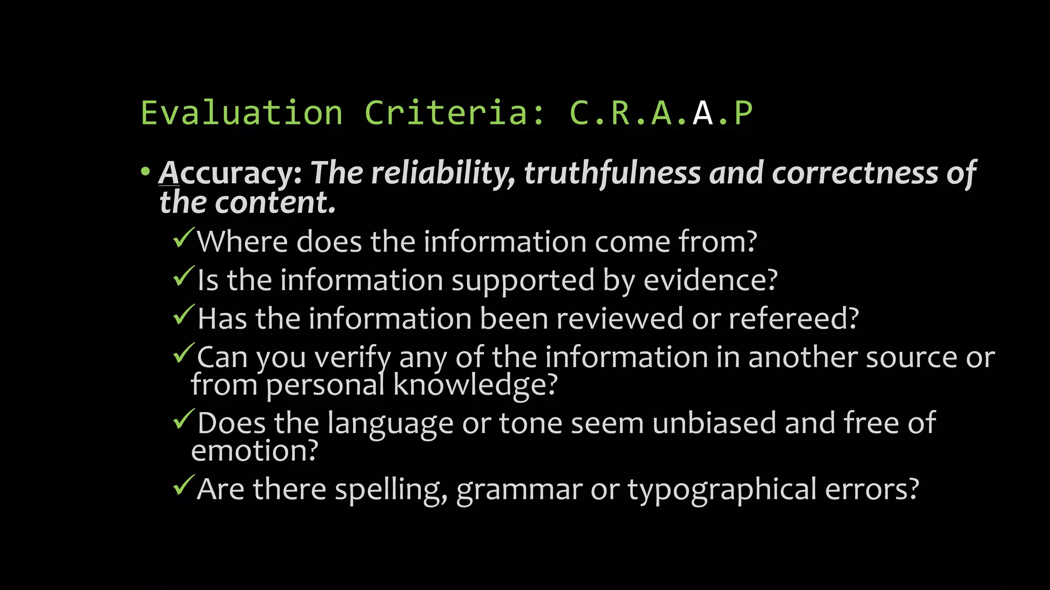 Evaluation Criteria: C.R.A.A.P
• Accuracy: The reliability, truthfulness and correctness of
the content.
Where does the information come from?
Is the information supported by evidence?
Has the information been reviewed or refereed?
Can you verify any of the information in another source or
from personal knowledge?
Does the language or tone seem unbiased and free of
emotion?
Are there spelling, grammar or typographical errors?
 