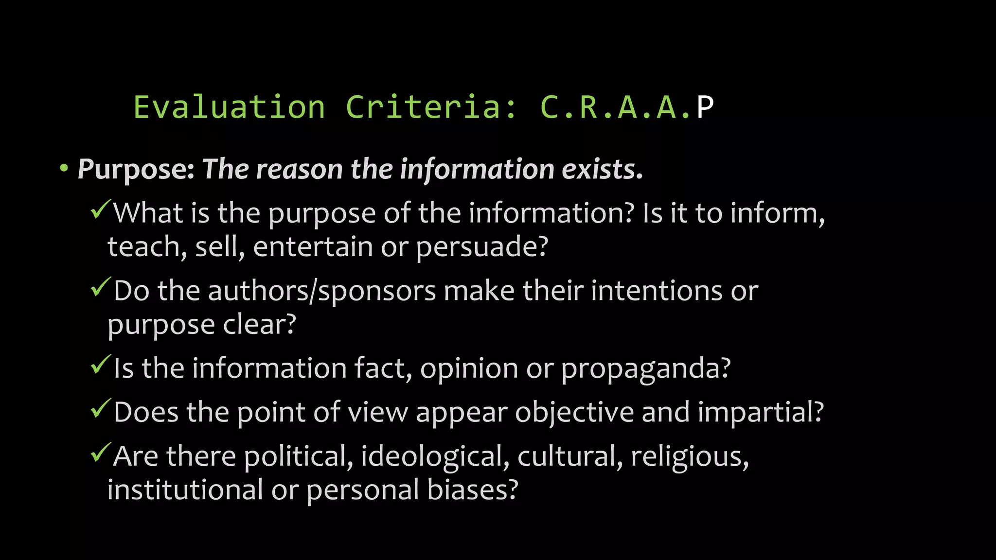 Evaluation Criteria: C.R.A.A.P
• Purpose: The reason the information exists.
What is the purpose of the information? Is it to inform,
teach, sell, entertain or persuade?
Do the authors/sponsors make their intentions or
purpose clear?
Is the information fact, opinion or propaganda?
Does the point of view appear objective and impartial?
Are there political, ideological, cultural, religious,
institutional or personal biases?
 