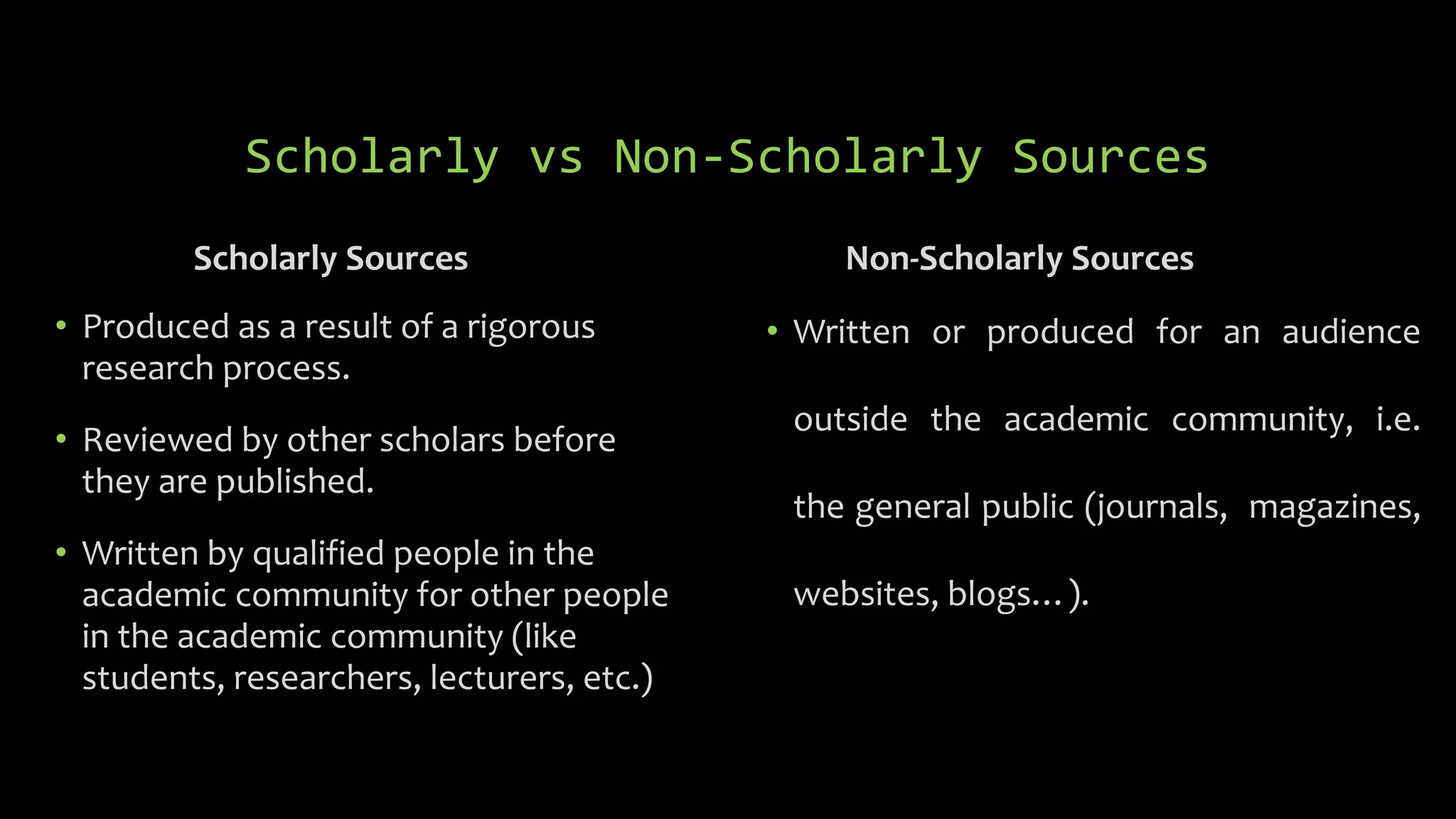 Scholarly vs Non-Scholarly Sources
Scholarly Sources
• Produced as a result of a rigorous
research process.
• Reviewed by other scholars before
they are published.
• Written by qualified people in the
academic community for other people
in the academic community (like
students, researchers, lecturers, etc.)
Non-Scholarly Sources
• Written or produced for an audience
outside the academic community, i.e.
the general public (journals, magazines,
websites, blogs…).
 