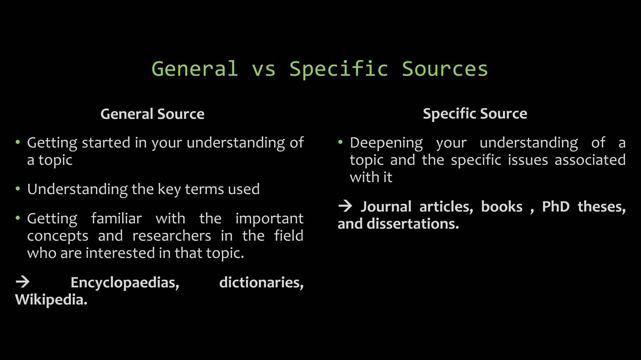 General vs Specific Sources
General Source
• Getting started in your understanding of
a topic
• Understanding the key terms used
• Getting familiar with the important
concepts and researchers in the field
who are interested in that topic.
 Encyclopaedias, dictionaries,
Wikipedia.
Specific Source
• Deepening your understanding of a
topic and the specific issues associated
with it
 Journal articles, books , PhD theses,
and dissertations.
 