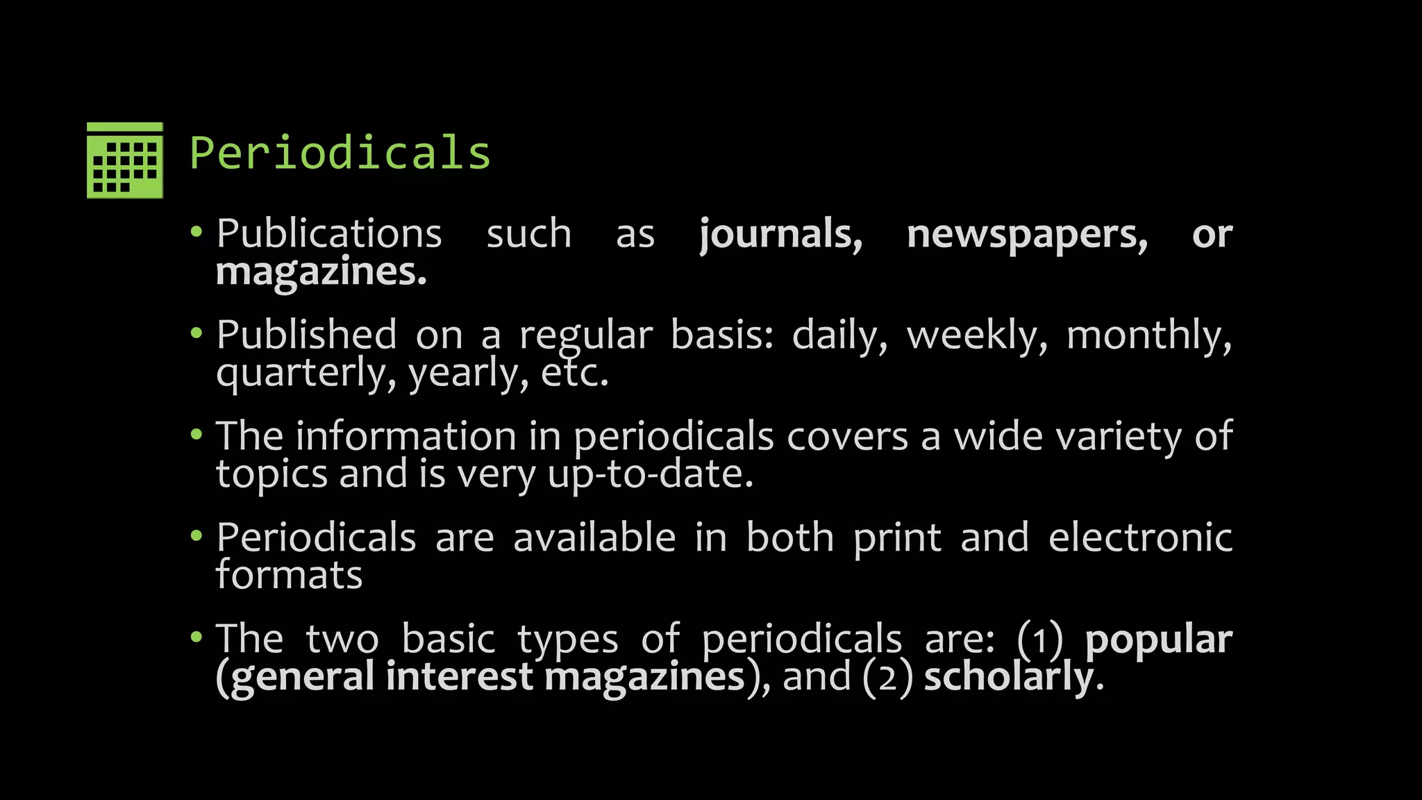 Periodicals
• Publications such as journals, newspapers, or
magazines.
• Published on a regular basis: daily, weekly, monthly,
quarterly, yearly, etc.
• The information in periodicals covers a wide variety of
topics and is very up-to-date.
• Periodicals are available in both print and electronic
formats
• The two basic types of periodicals are: (1) popular
(general interest magazines), and (2) scholarly.
 