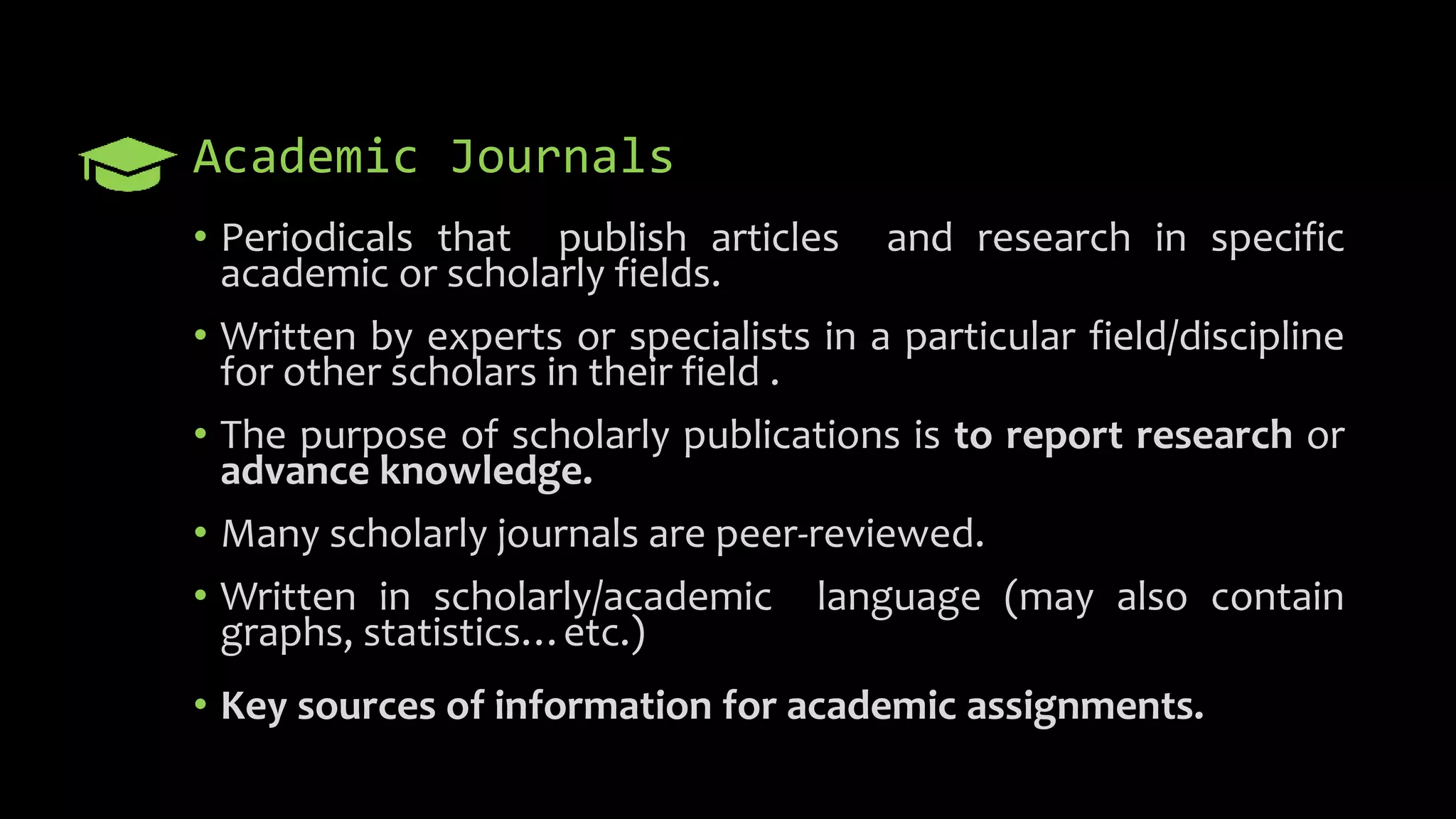 Academic Journals
• Periodicals that publish articles and research in specific
academic or scholarly fields.
• Written by experts or specialists in a particular field/discipline
for other scholars in their field .
• The purpose of scholarly publications is to report research or
advance knowledge.
• Many scholarly journals are peer-reviewed.
• Written in scholarly/academic language (may also contain
graphs, statistics…etc.)
• Key sources of information for academic assignments.
 