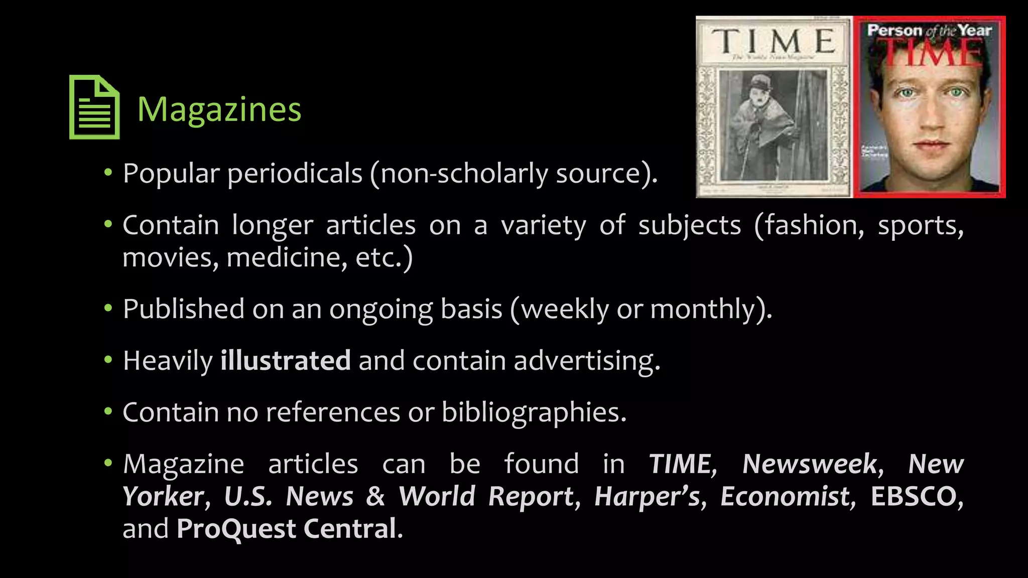Magazines
• Popular periodicals (non-scholarly source).
• Contain longer articles on a variety of subjects (fashion, sports,
movies, medicine, etc.)
• Published on an ongoing basis (weekly or monthly).
• Heavily illustrated and contain advertising.
• Contain no references or bibliographies.
• Magazine articles can be found in TIME, Newsweek, New
Yorker, U.S. News & World Report, Harper’s, Economist, EBSCO,
and ProQuest Central.
 