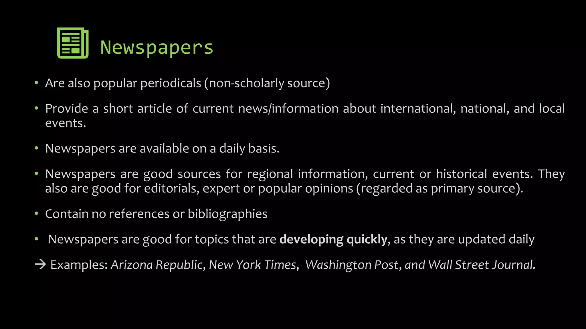 Newspapers
• Are also popular periodicals (non-scholarly source)
• Provide a short article of current news/information about international, national, and local
events.
• Newspapers are available on a daily basis.
• Newspapers are good sources for regional information, current or historical events. They
also are good for editorials, expert or popular opinions (regarded as primary source).
• Contain no references or bibliographies
• Newspapers are good for topics that are developing quickly, as they are updated daily
 Examples: Arizona Republic, New York Times, Washington Post, and Wall Street Journal.
 