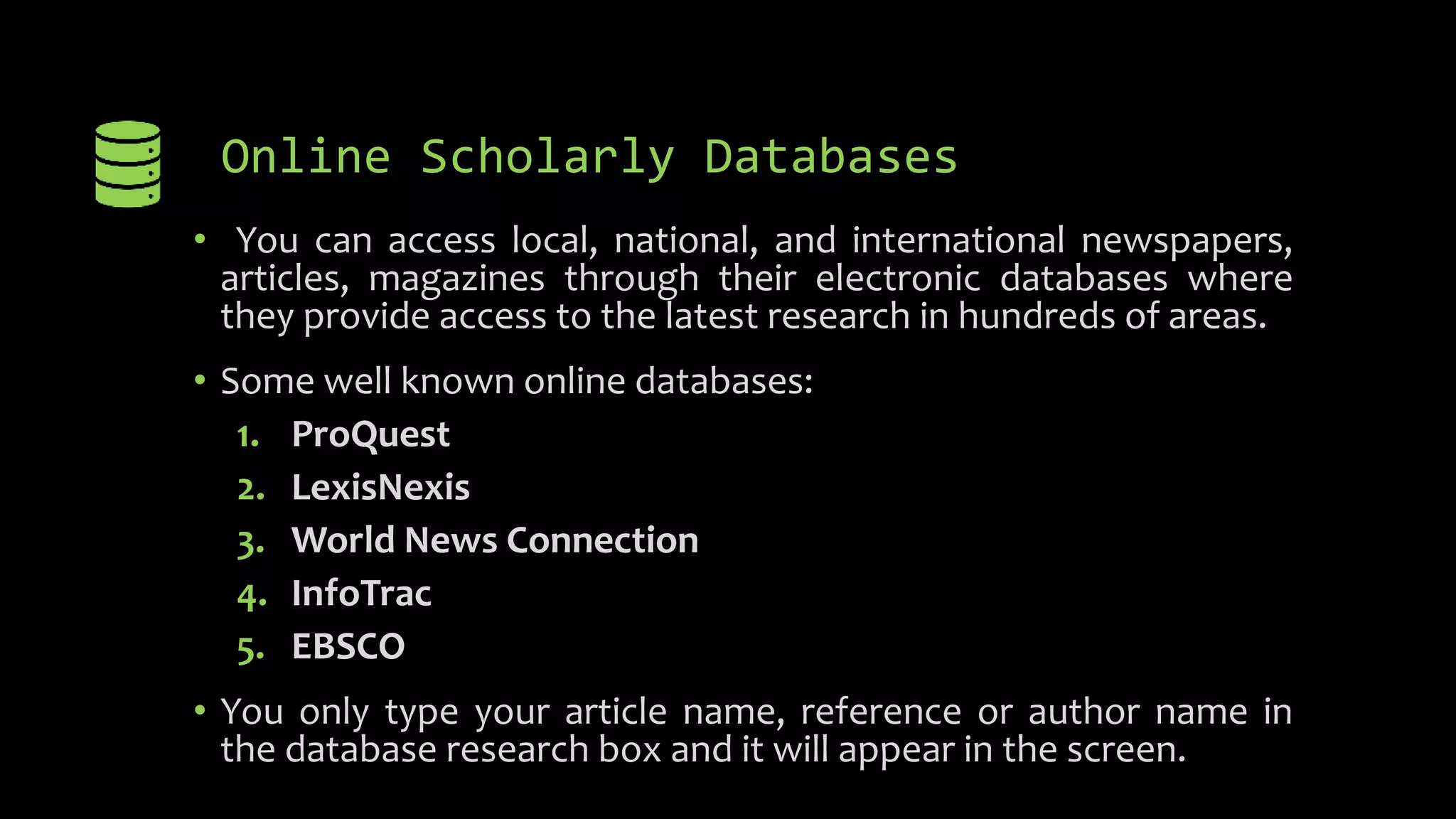 Online Scholarly Databases
• You can access local, national, and international newspapers,
articles, magazines through their electronic databases where
they provide access to the latest research in hundreds of areas.
• Some well known online databases:
1. ProQuest
2. LexisNexis
3. World News Connection
4. InfoTrac
5. EBSCO
• You only type your article name, reference or author name in
the database research box and it will appear in the screen.
 