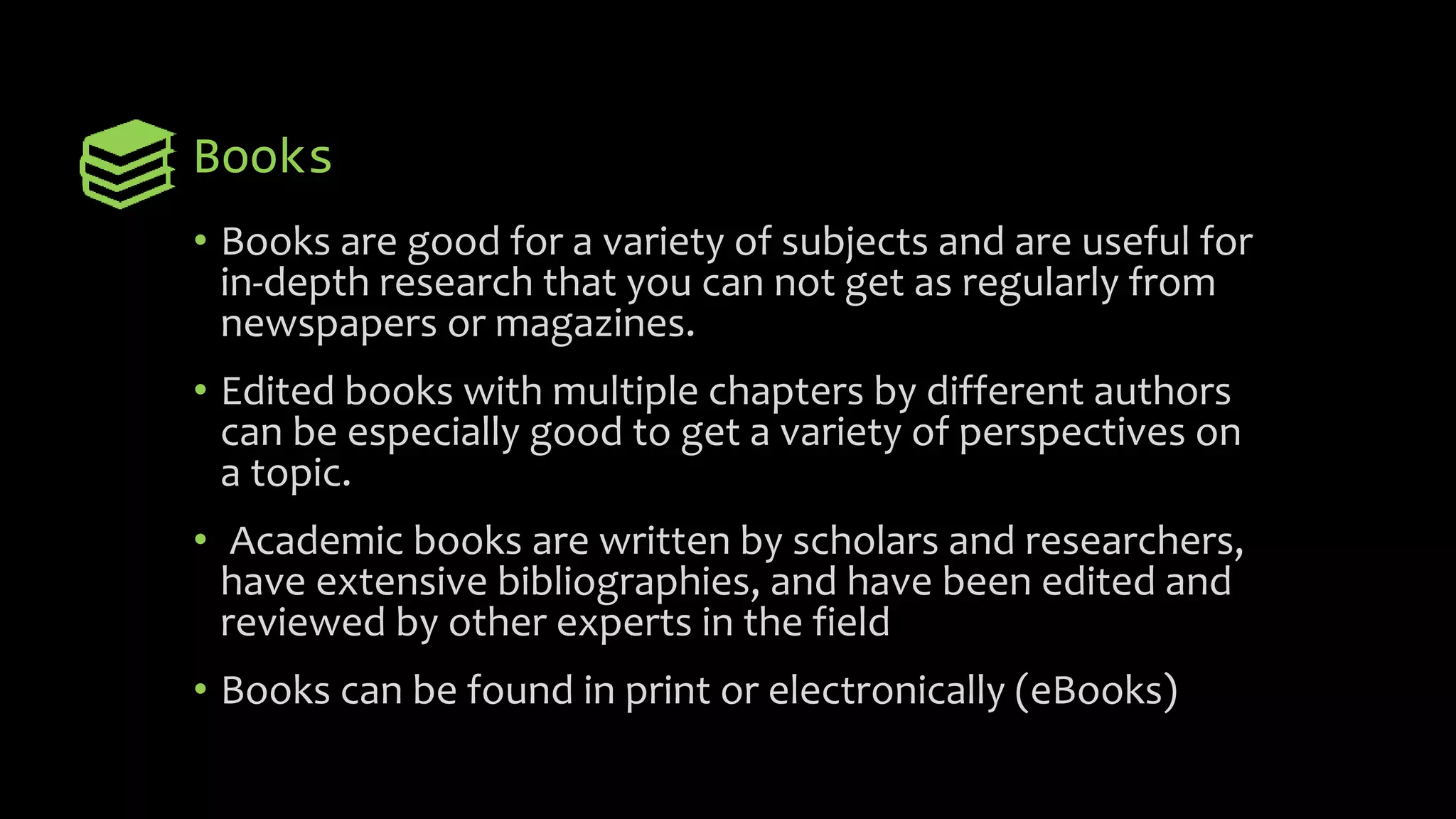 Books
• Books are good for a variety of subjects and are useful for
in-depth research that you can not get as regularly from
newspapers or magazines.
• Edited books with multiple chapters by different authors
can be especially good to get a variety of perspectives on
a topic.
• Academic books are written by scholars and researchers,
have extensive bibliographies, and have been edited and
reviewed by other experts in the field
• Books can be found in print or electronically (eBooks)
 