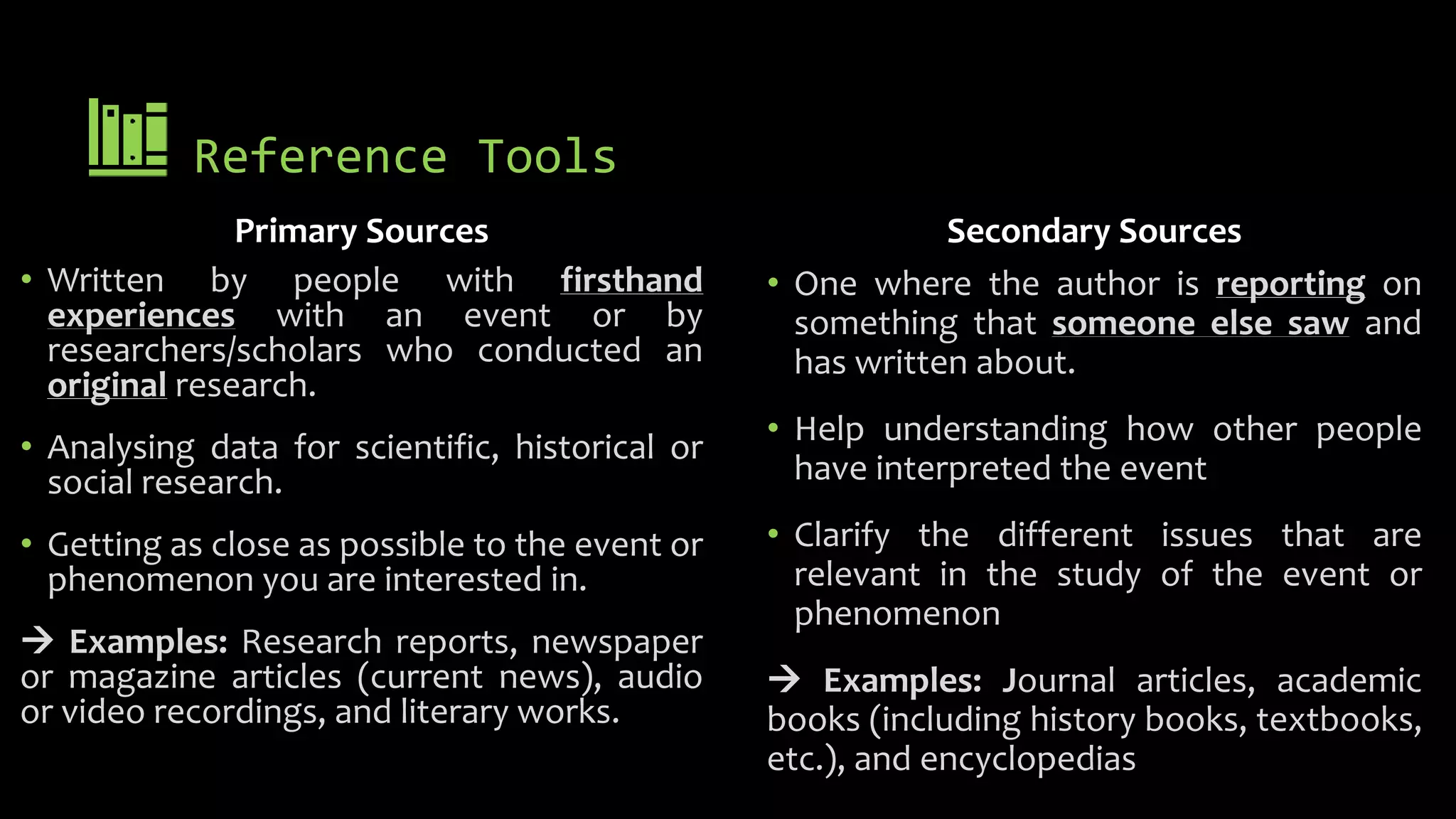 Reference Tools
Primary Sources
• Written by people with firsthand
experiences with an event or by
researchers/scholars who conducted an
original research.
• Analysing data for scientific, historical or
social research.
• Getting as close as possible to the event or
phenomenon you are interested in.
 Examples: Research reports, newspaper
or magazine articles (current news), audio
or video recordings, and literary works.
Secondary Sources
• One where the author is reporting on
something that someone else saw and
has written about.
• Help understanding how other people
have interpreted the event
• Clarify the different issues that are
relevant in the study of the event or
phenomenon
 Examples: Journal articles, academic
books (including history books, textbooks,
etc.), and encyclopedias
 