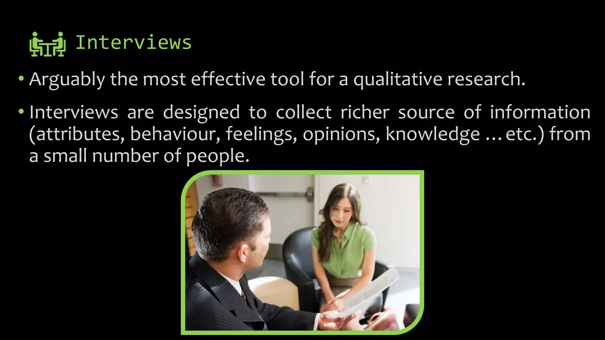 Interviews
• Arguably the most effective tool for a qualitative research.
• Interviews are designed to collect richer source of information
(attributes, behaviour, feelings, opinions, knowledge …etc.) from
a small number of people.
 