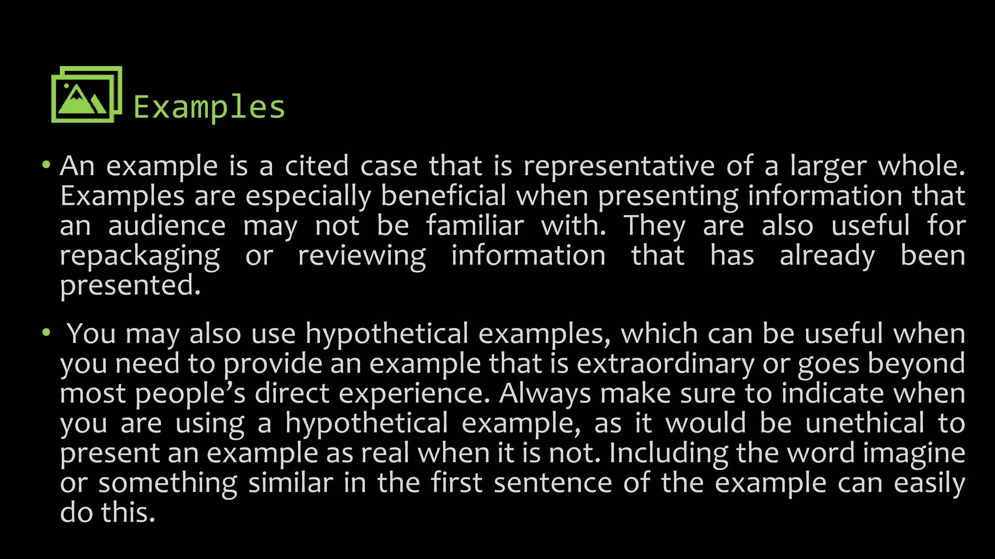 Examples
• An example is a cited case that is representative of a larger whole.
Examples are especially beneficial when presenting information that
an audience may not be familiar with. They are also useful for
repackaging or reviewing information that has already been
presented.
• You may also use hypothetical examples, which can be useful when
you need to provide an example that is extraordinary or goes beyond
most people’s direct experience. Always make sure to indicate when
you are using a hypothetical example, as it would be unethical to
present an example as real when it is not. Including the word imagine
or something similar in the first sentence of the example can easily
do this.
 
