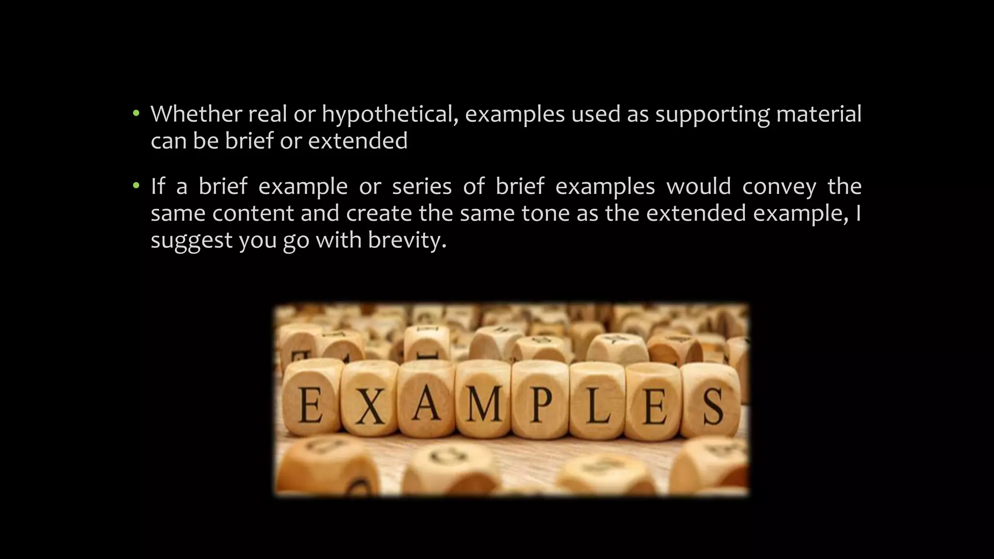 • Whether real or hypothetical, examples used as supporting material
can be brief or extended
• If a brief example or series of brief examples would convey the
same content and create the same tone as the extended example, I
suggest you go with brevity.
 