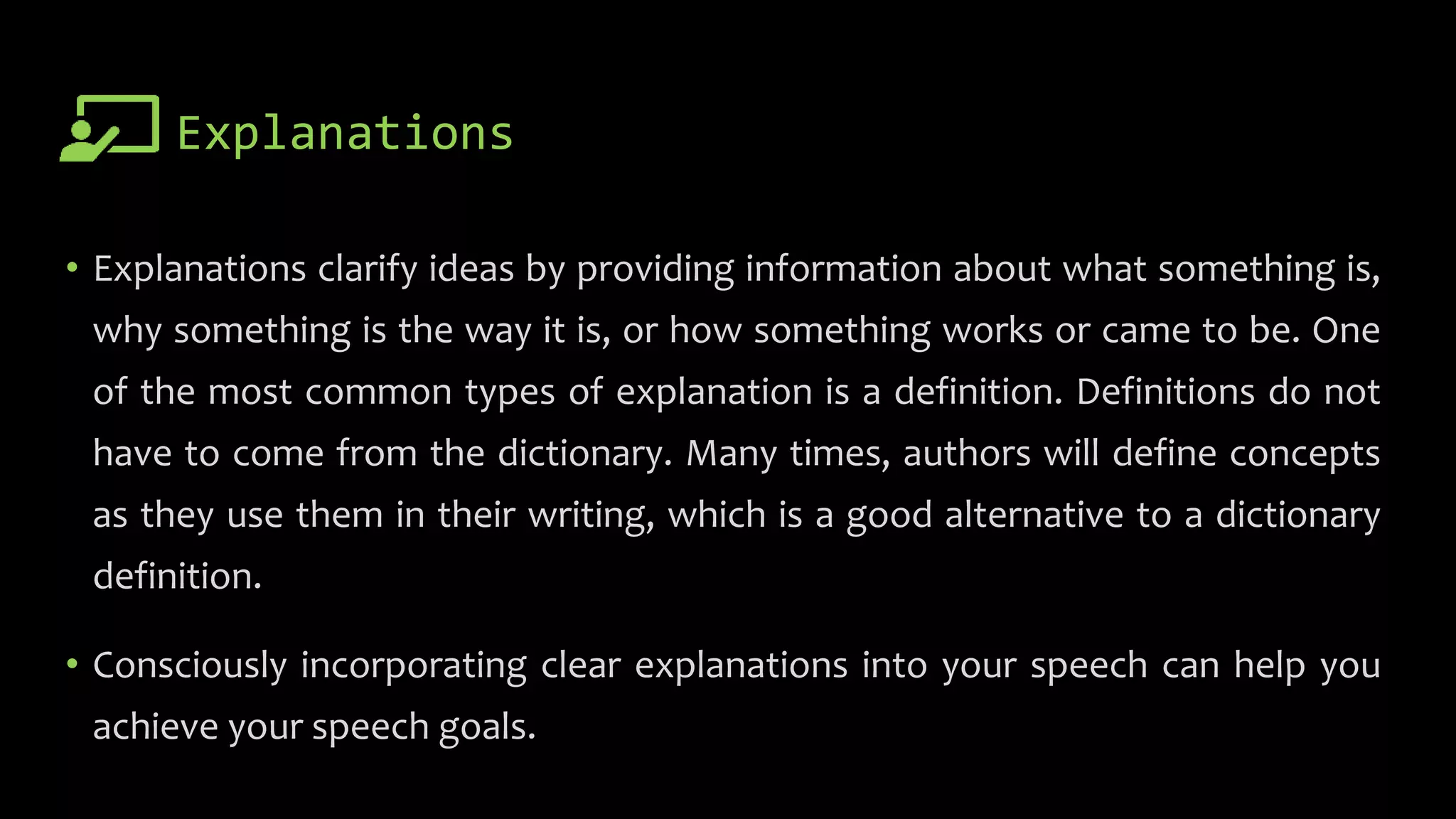 Explanations
• Explanations clarify ideas by providing information about what something is,
why something is the way it is, or how something works or came to be. One
of the most common types of explanation is a definition. Definitions do not
have to come from the dictionary. Many times, authors will define concepts
as they use them in their writing, which is a good alternative to a dictionary
definition.
• Consciously incorporating clear explanations into your speech can help you
achieve your speech goals.
 