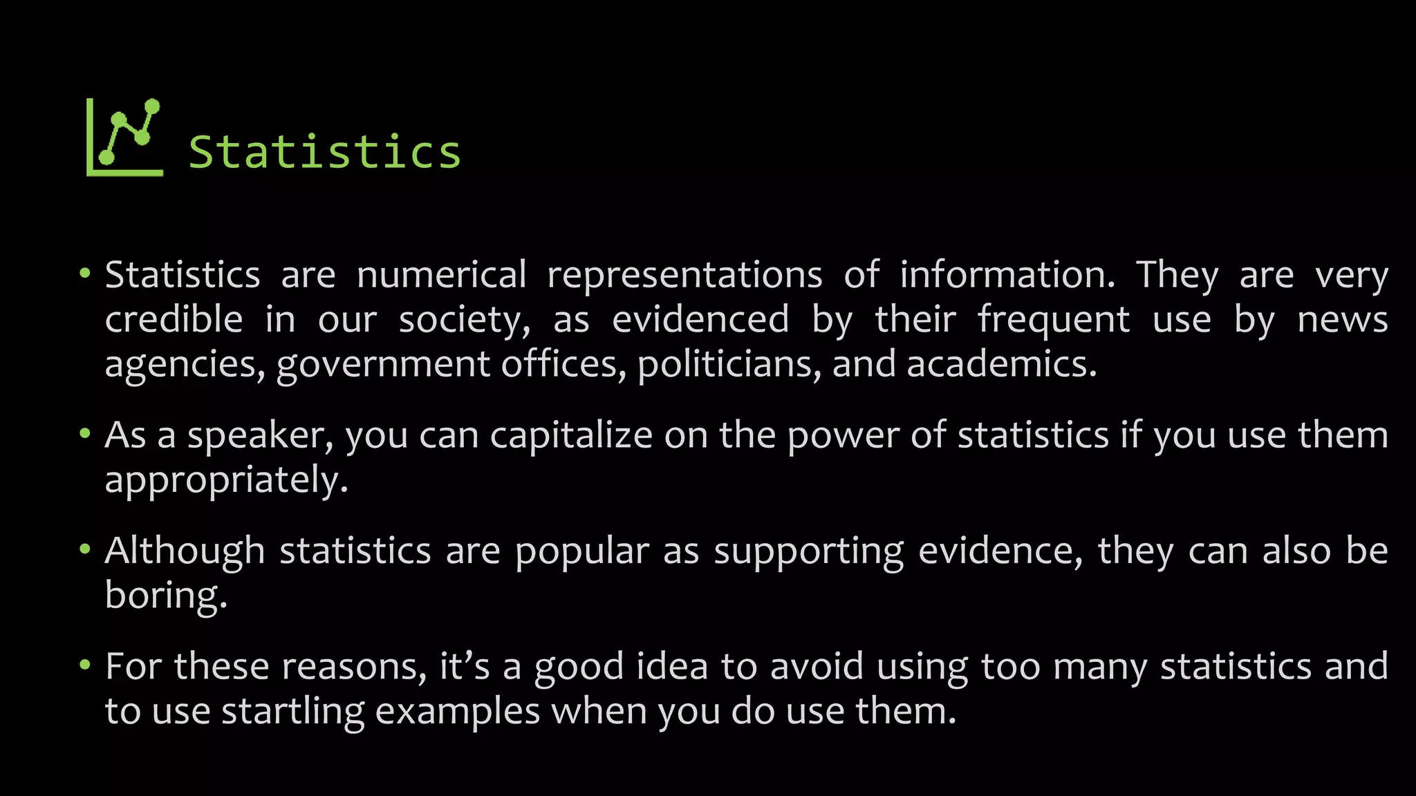 Statistics
• Statistics are numerical representations of information. They are very
credible in our society, as evidenced by their frequent use by news
agencies, government offices, politicians, and academics.
• As a speaker, you can capitalize on the power of statistics if you use them
appropriately.
• Although statistics are popular as supporting evidence, they can also be
boring.
• For these reasons, it’s a good idea to avoid using too many statistics and
to use startling examples when you do use them.
 