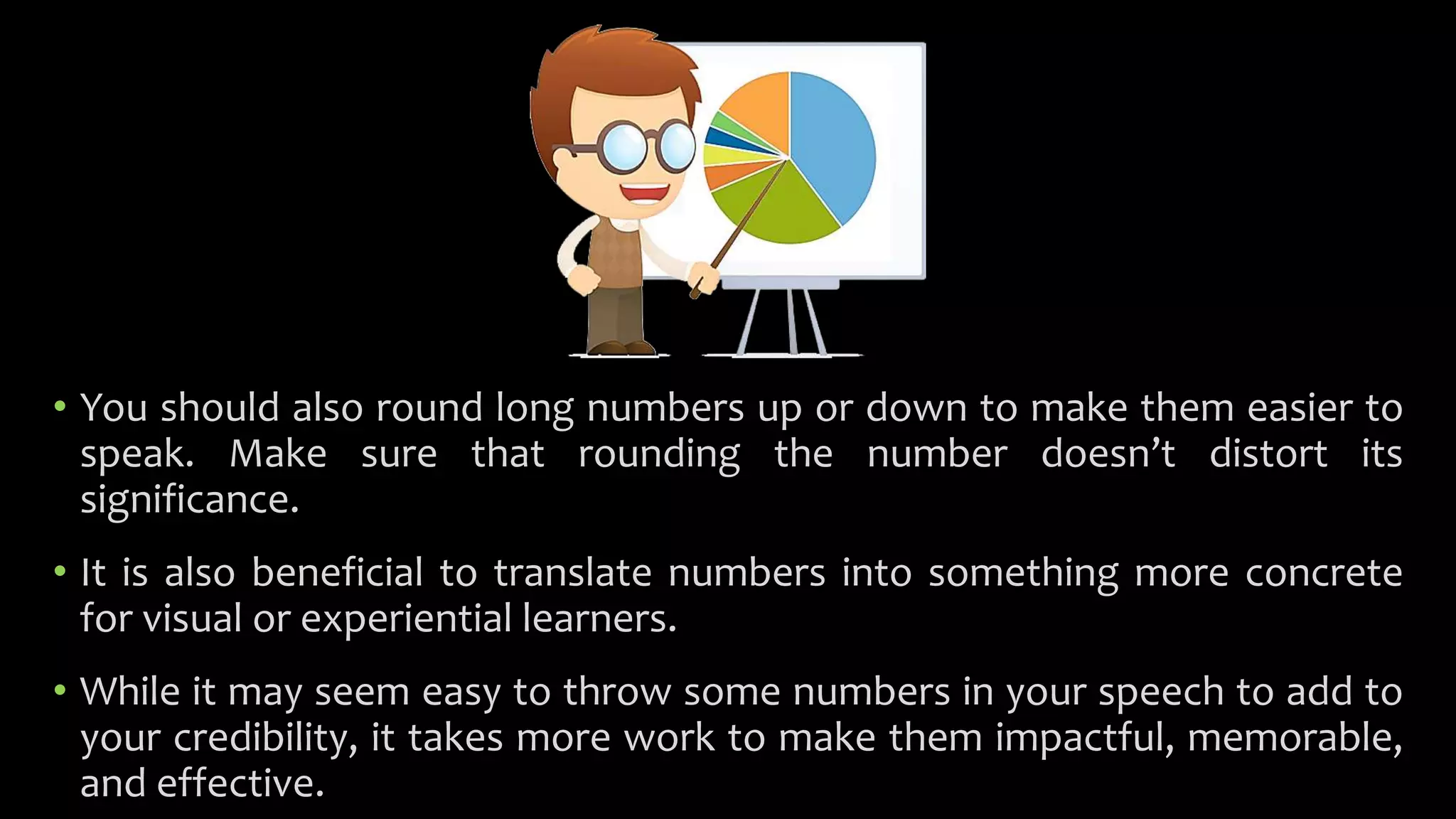 • You should also round long numbers up or down to make them easier to
speak. Make sure that rounding the number doesn’t distort its
significance.
• It is also beneficial to translate numbers into something more concrete
for visual or experiential learners.
• While it may seem easy to throw some numbers in your speech to add to
your credibility, it takes more work to make them impactful, memorable,
and effective.
 
