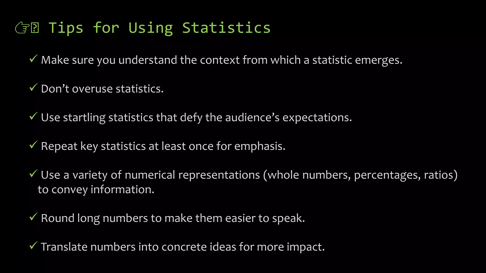 👉🏻 Tips for Using Statistics
 Make sure you understand the context from which a statistic emerges.
 Don’t overuse statistics.
 Use startling statistics that defy the audience’s expectations.
 Repeat key statistics at least once for emphasis.
 Use a variety of numerical representations (whole numbers, percentages, ratios)
to convey information.
 Round long numbers to make them easier to speak.
 Translate numbers into concrete ideas for more impact.
 