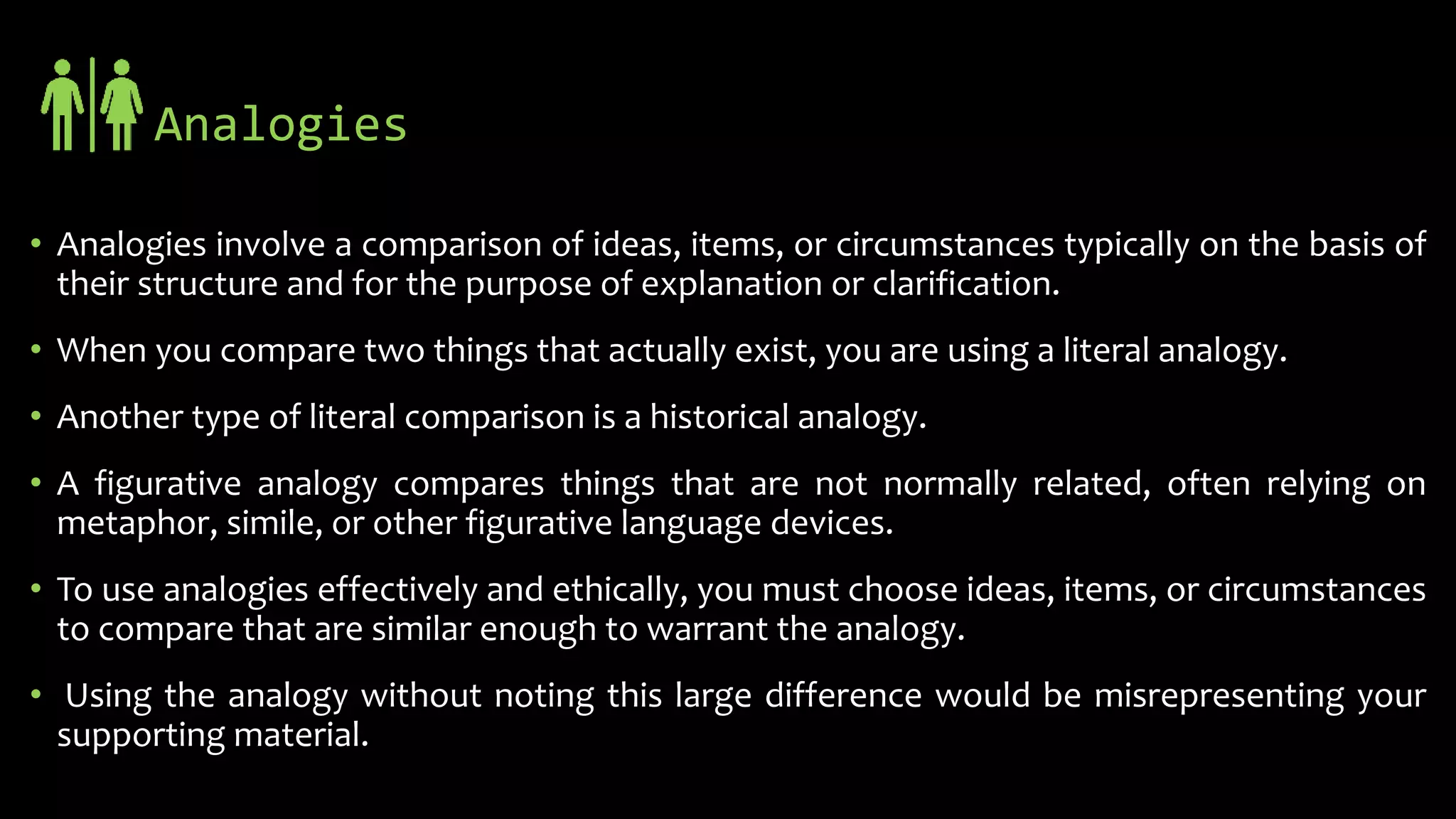 Analogies
• Analogies involve a comparison of ideas, items, or circumstances typically on the basis of
their structure and for the purpose of explanation or clarification.
• When you compare two things that actually exist, you are using a literal analogy.
• Another type of literal comparison is a historical analogy.
• A figurative analogy compares things that are not normally related, often relying on
metaphor, simile, or other figurative language devices.
• To use analogies effectively and ethically, you must choose ideas, items, or circumstances
to compare that are similar enough to warrant the analogy.
• Using the analogy without noting this large difference would be misrepresenting your
supporting material.
 