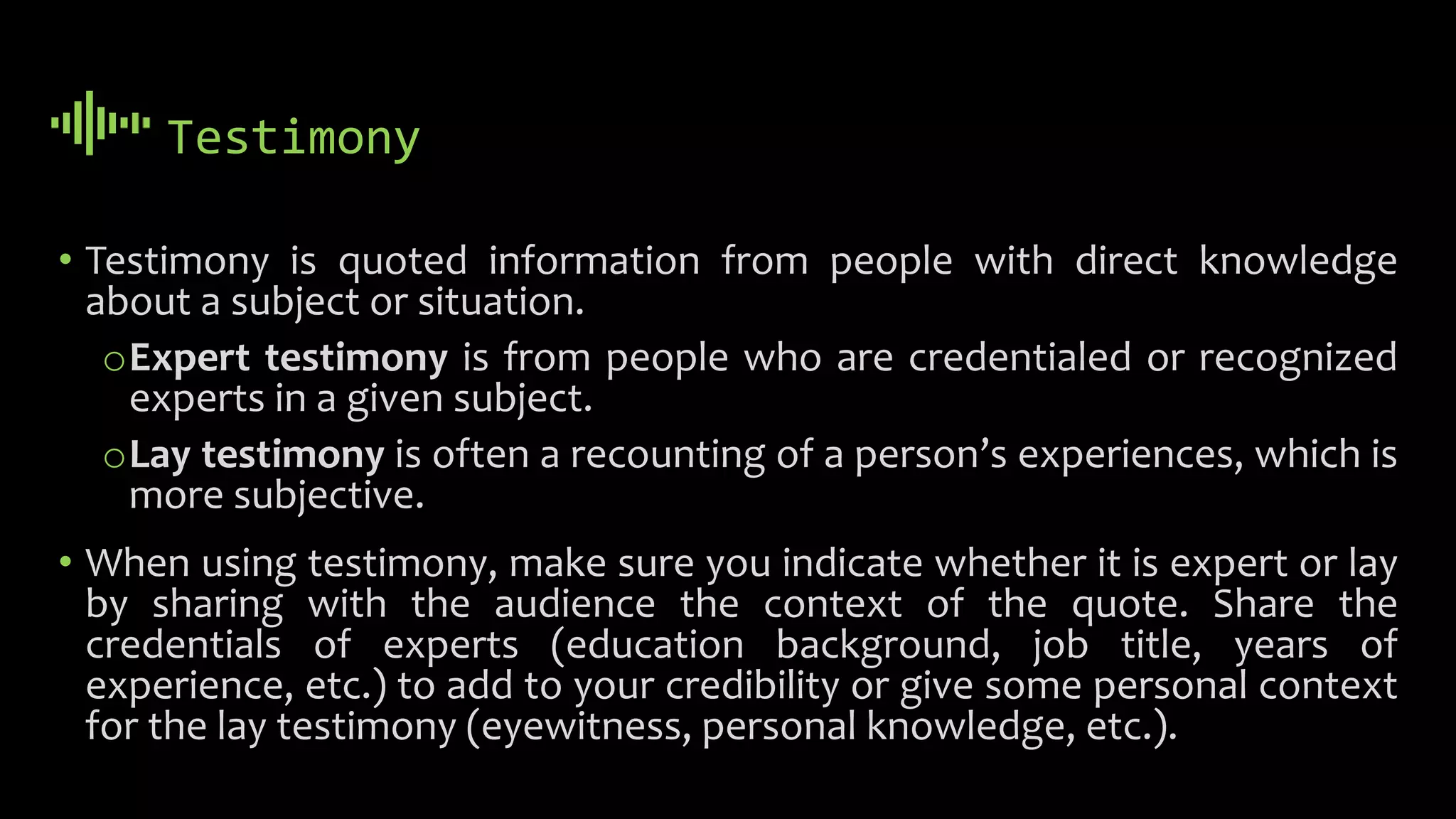 Testimony
• Testimony is quoted information from people with direct knowledge
about a subject or situation.
oExpert testimony is from people who are credentialed or recognized
experts in a given subject.
oLay testimony is often a recounting of a person’s experiences, which is
more subjective.
• When using testimony, make sure you indicate whether it is expert or lay
by sharing with the audience the context of the quote. Share the
credentials of experts (education background, job title, years of
experience, etc.) to add to your credibility or give some personal context
for the lay testimony (eyewitness, personal knowledge, etc.).
 