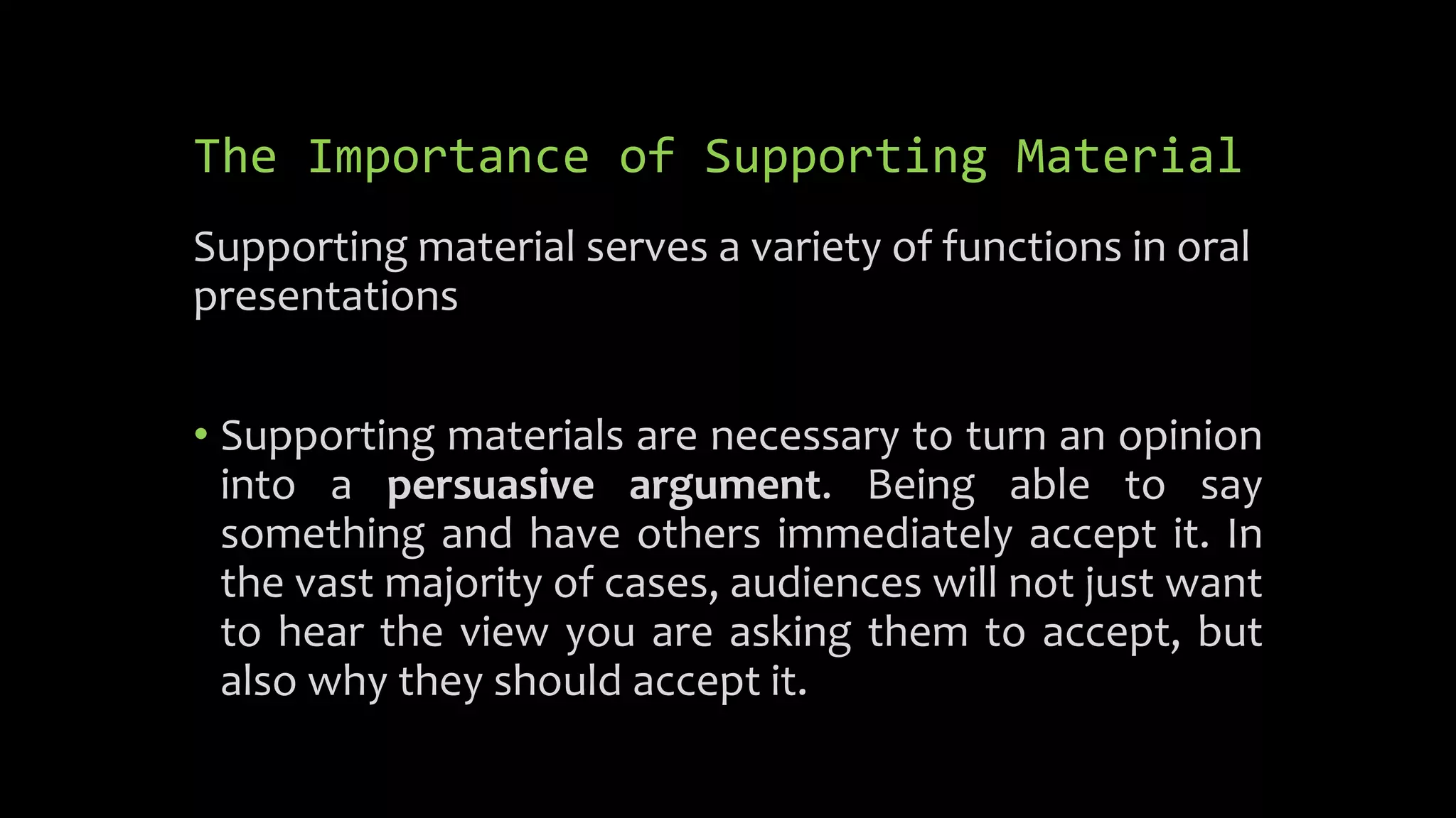 The Importance of Supporting Material
Supporting material serves a variety of functions in oral
presentations
• Supporting materials are necessary to turn an opinion
into a persuasive argument. Being able to say
something and have others immediately accept it. In
the vast majority of cases, audiences will not just want
to hear the view you are asking them to accept, but
also why they should accept it.
 