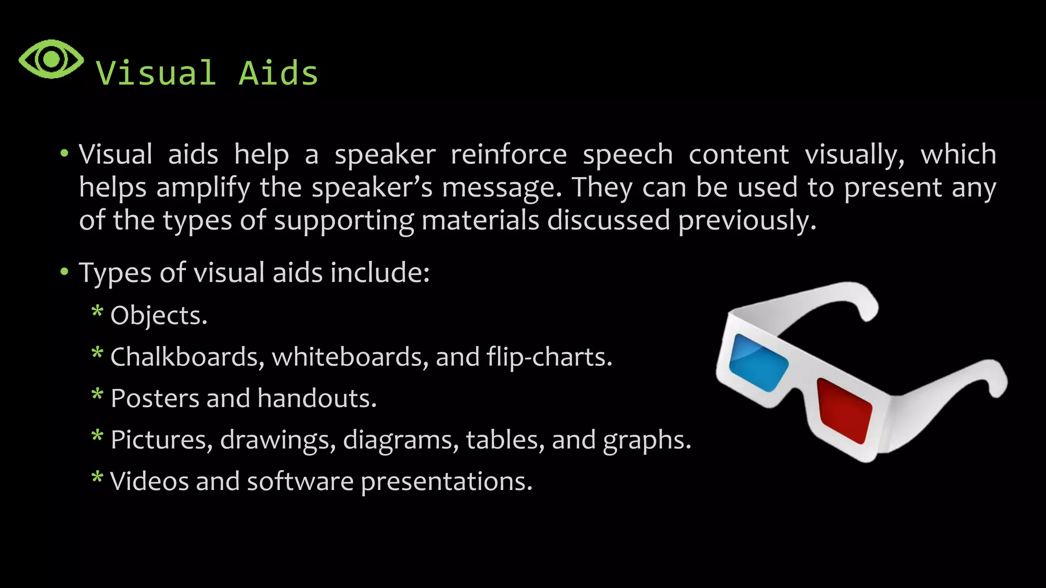 Visual Aids
• Visual aids help a speaker reinforce speech content visually, which
helps amplify the speaker’s message. They can be used to present any
of the types of supporting materials discussed previously.
• Types of visual aids include:
* Objects.
* Chalkboards, whiteboards, and flip-charts.
* Posters and handouts.
* Pictures, drawings, diagrams, tables, and graphs.
* Videos and software presentations.
 