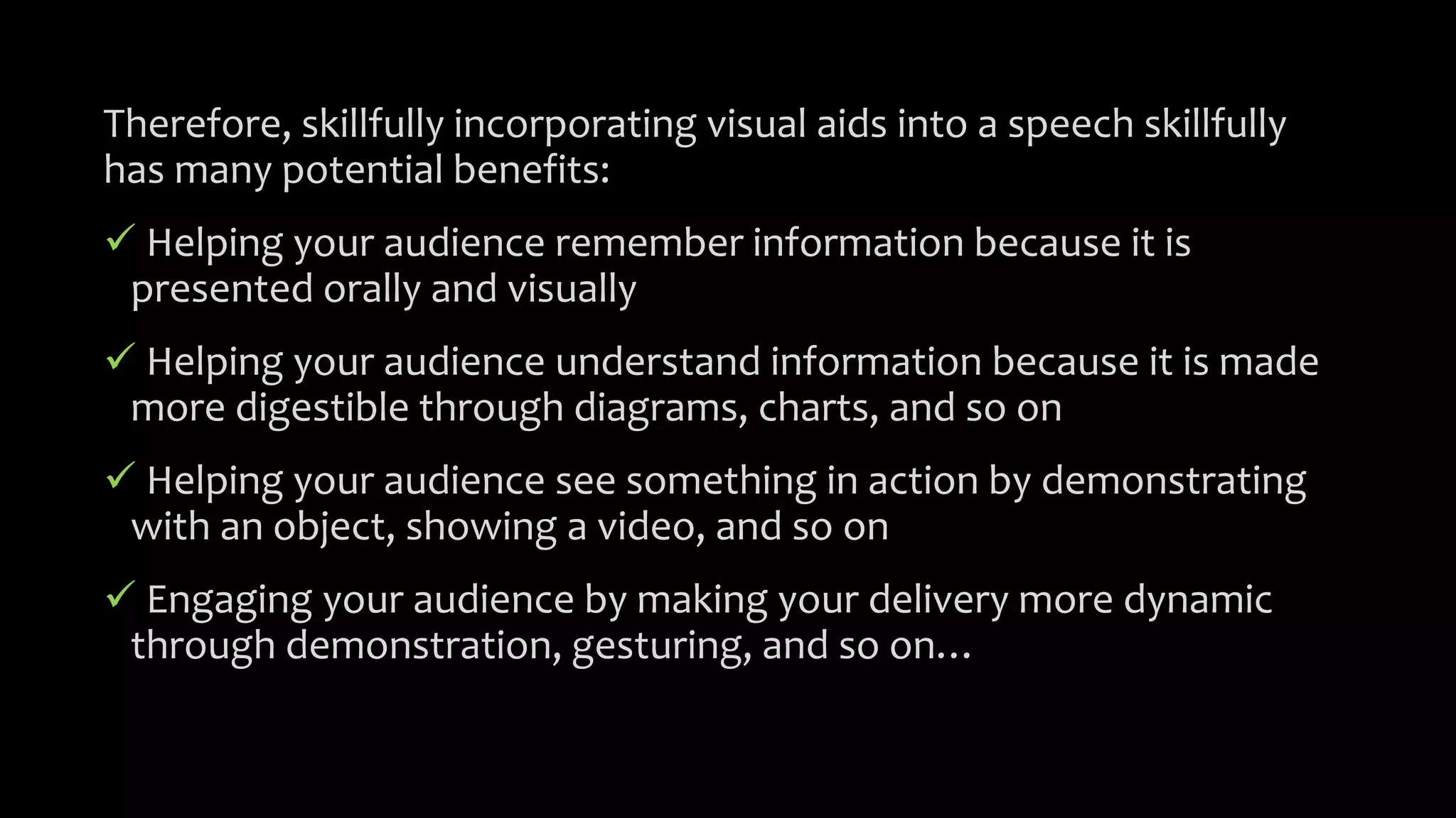 Therefore, skillfully incorporating visual aids into a speech skillfully
has many potential benefits:
 Helping your audience remember information because it is
presented orally and visually
 Helping your audience understand information because it is made
more digestible through diagrams, charts, and so on
 Helping your audience see something in action by demonstrating
with an object, showing a video, and so on
 Engaging your audience by making your delivery more dynamic
through demonstration, gesturing, and so on…
 