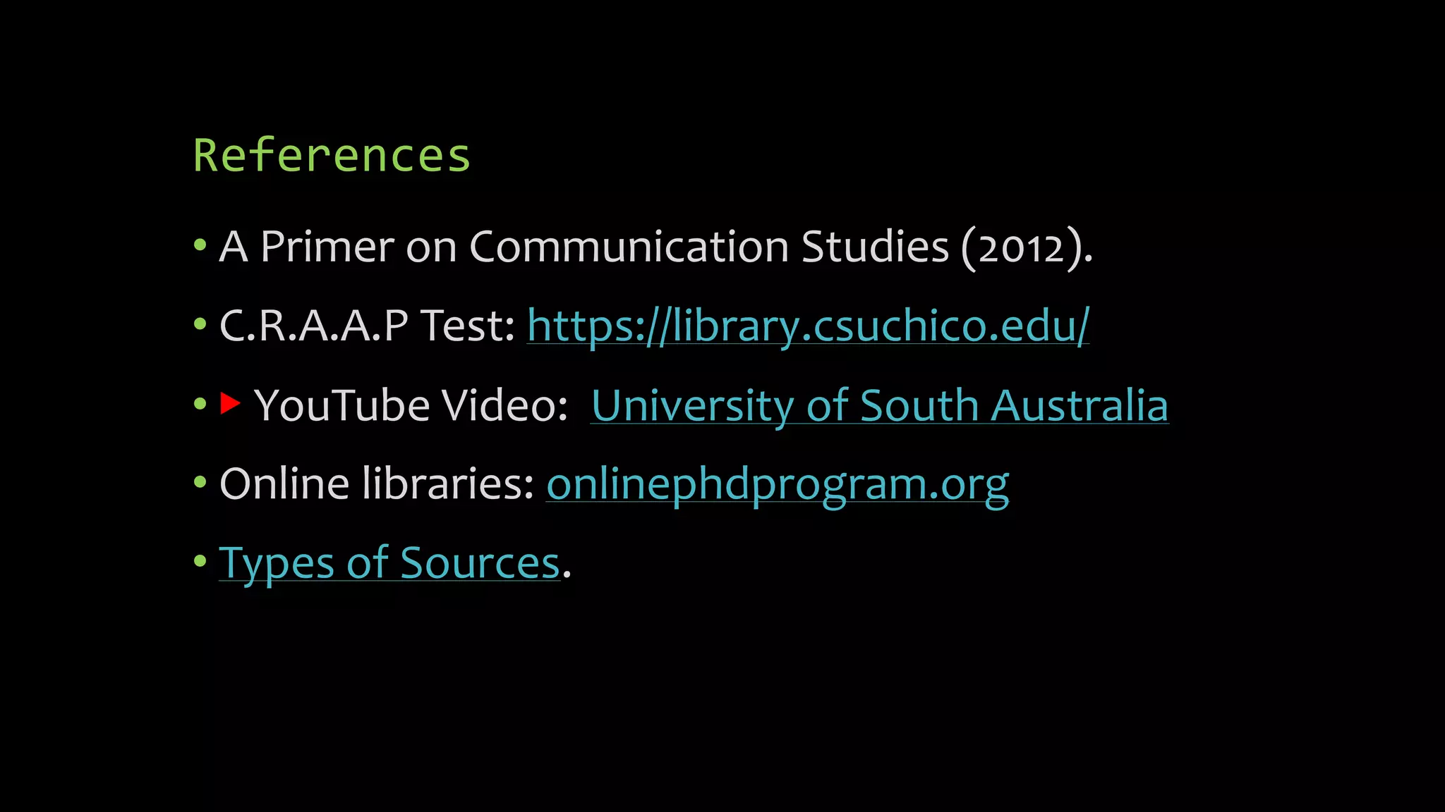 References
• A Primer on Communication Studies (2012).
• C.R.A.A.P Test: https://library.csuchico.edu/
• ▶ YouTube Video: University of South Australia
• Online libraries: onlinephdprogram.org
• Types of Sources.
 