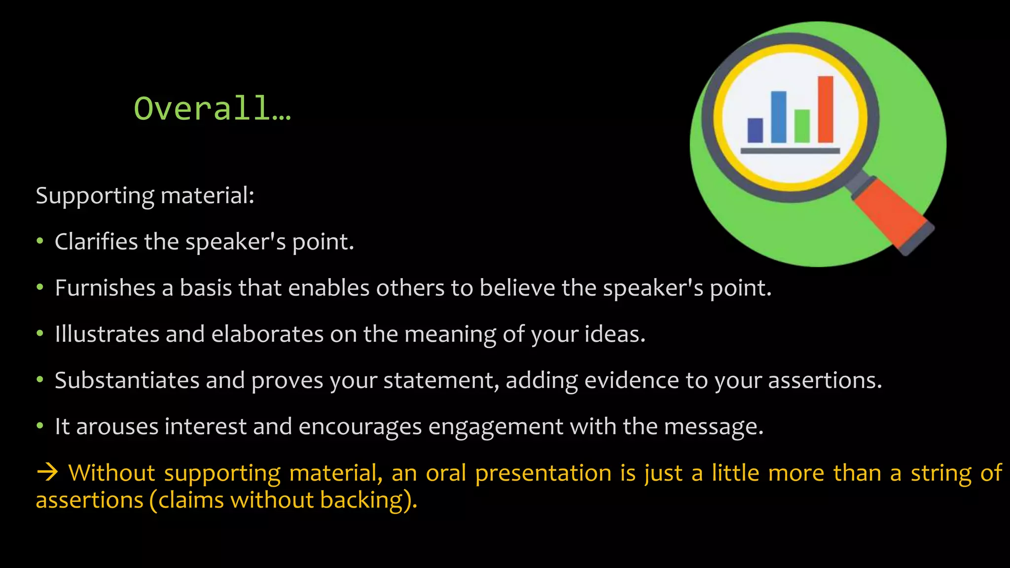 Overall…
Supporting material:
• Clarifies the speaker's point.
• Furnishes a basis that enables others to believe the speaker's point.
• Illustrates and elaborates on the meaning of your ideas.
• Substantiates and proves your statement, adding evidence to your assertions.
• It arouses interest and encourages engagement with the message.
 Without supporting material, an oral presentation is just a little more than a string of
assertions (claims without backing).
 