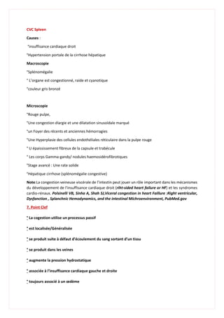 CVC Spleen
Causes :
°insuffisance cardiaque droit
°Hypertension portale de la cirrhose hépatique
Macroscopie
°Splénomégalie
° L’organe est congestionné, raide et cyanotique
°couleur gris bronzé
Microscopie
°Rouge pulpe,
°Une congestion élargie et une dilatation sinusoïdale marqué
°un Foyer des récents et anciennes hémorragies
°Une Hyperplasie des cellules endothéliales réticulaire dans la pulpe rouge
° U épaississement fibreux de la capsule et trabécule
° Les corps Gamma-gandy/ nodules haemosidérofibrotiques
°Stage avancé : Une rate solide
°Hépatique cirrhose (splénomégalie congestive)
Note:La congestion veineuse viscérale de l’intestin peut jouer un rôle important dans les mécanismes
du développement de l’insuffisance cardiaque droit (riht-sided heart failure or HF) et les syndromes
cardio-rénaux. Polsinelli VB, Sinha A, Shah SJ,Viceral congestion in heart Faillure :Right ventricular,
Dysfanction , Splanchnic Hemodynamics, and the intestinal Michroenvironment, PubMed.gov
7. Point Clef
° La cogestion utilise un processus passif
° est localisée/Généralisée
° se produit suite à défaut d’écoulement du sang sortant d’un tissu
° se produit dans les veines
° augmente la pression hydrostatique
° associée à l’insuffisance cardiaque gauche et droite
° toujours associé à un œdème
 