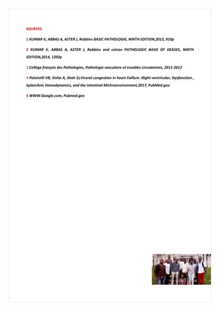 SOURCES
1 KUMAR V, ABBAS A, ASTER J, Robbins BASIC PATHOLOGIE, NINTH EDITION,2013, 910p
2 KUMAR V, ABBAS A, ASTER J, Robbins and cotran PATHOLOGIC BASIS OF DEASES, NINTH
EDITION,2014, 1392p
3 Collège français des Pathologies, Pathologie vasculaire et troubles circulatoires, 2011-2012
4 Polsinelli VB, Sinha A, Shah SJ,Viceral congestion in heart Faillure :Right ventricular, Dysfanction ,
Splanchnic Hemodynamics, and the intestinal Michroenvironment,2017, PubMed.gov
5 WWW.Google.com, Pubmed.gov
 