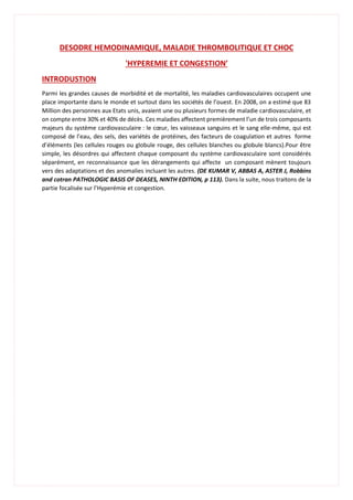 DESODRE HEMODINAMIQUE, MALADIE THROMBOLITIQUE ET CHOC
'HYPEREMIE ET CONGESTION′
INTRODUSTION
Parmi les grandes causes de morbidité et de mortalité, les maladies cardiovasculaires occupent une
place importante dans le monde et surtout dans les sociétés de l’ouest. En 2008, on a estimé que 83
Million des personnes aux Etats unis, avaient une ou plusieurs formes de maladie cardiovasculaire, et
on compte entre 30% et 40% de décès. Ces maladies affectent premièrement l’un de trois composants
majeurs du système cardiovasculaire : le cœur, les vaisseaux sanguins et le sang elle-même, qui est
composé de l’eau, des sels, des variétés de protéines, des facteurs de coagulation et autres forme
d’éléments (les cellules rouges ou globule rouge, des cellules blanches ou globule blancs).Pour être
simple, les désordres qui affectent chaque composant du système cardiovasculaire sont considérés
séparément, en reconnaissance que les dérangements qui affecte un composant mènent toujours
vers des adaptations et des anomalies incluant les autres. (DE KUMAR V, ABBAS A, ASTER J, Robbins
and cotran PATHOLOGIC BASIS OF DEASES, NINTH EDITION, p 113). Dans la suite, nous traitons de la
partie focalisée sur l’Hyperémie et congestion.
 