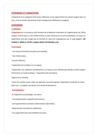 HYPERÉMIE ET CONGESTION
L'hyperémie et la congestion font toutes références à une augmentation du volume sanguin dans un
tissu, mais ils ont des mécanismes et des conséquences différentes à soulignés.
HYPERÉMIE
1. Definition
L'hyperémie est un processus actif résultant de la dilatation artériolaire et l’augmentation de l'afflux
sanguin, comme dans un site d'inflammation ou dans l'exercice du muscle squelettique. Les tissus en
hyperhémie sont plus rouges que la normale en raison de l’engorgement par le sang oxygéné. (DE
KUMAR V, ABBAS A, ASTER J, Robbins BASIC PATHOLOGIE, p75)
2. Les causes
° Une hausse d’activité (musculaire par exemple),
° Une inflammation,
°certaine affection,
°l’application de la chaleur sur un organe,
°l’application une substance vasodilatatrice sur la peau ou son indiction percutanée ou dans l’organe
(l’histamine ou l’acide nicotique ─ l’hyperémie péri articulaire),
°ligature d’un membre,
°réveil d’un patient ayant subie une opération neurochirurgicale─l’hyperhémie cérébrale du réveil…
(Soins par : La saignée, des alcalis ou le nitrate de potassium).
3.conséquences :
Si l’hyperémie est prolongée, il se suivra :
° Une hyperactivité ou hyperfonctionnement,
°une hypersécrétion transitoire (inflammation catarrhales) ;
°Desquamation des éléments épithéliaux
°une augmentions de la perméabilité vasculaire.
 